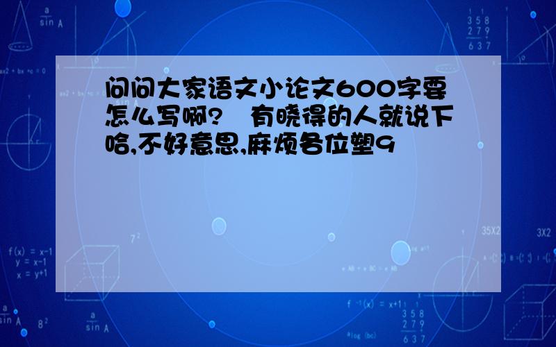 问问大家语文小论文600字要怎么写啊?　有晓得的人就说下哈,不好意思,麻烦各位塑9