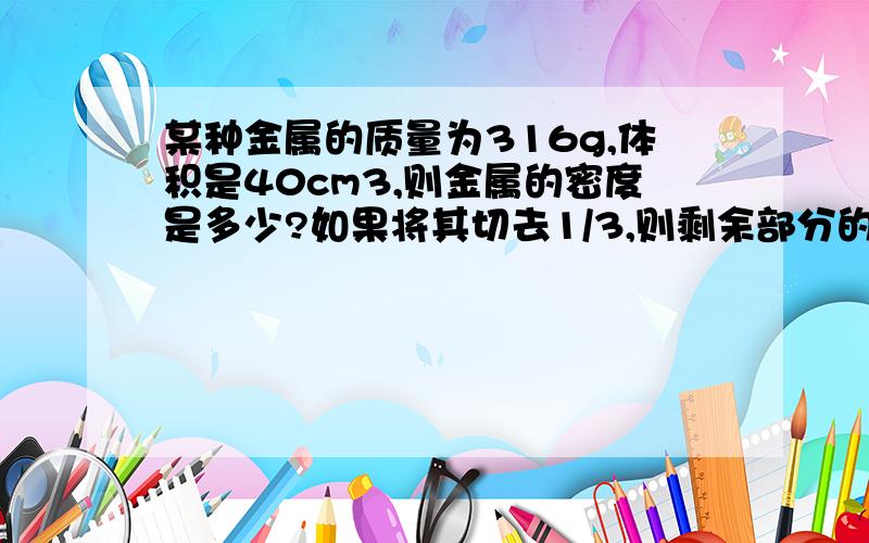 某种金属的质量为316g,体积是40cm3,则金属的密度是多少?如果将其切去1/3,则剩余部分的质量是多少?密度又是