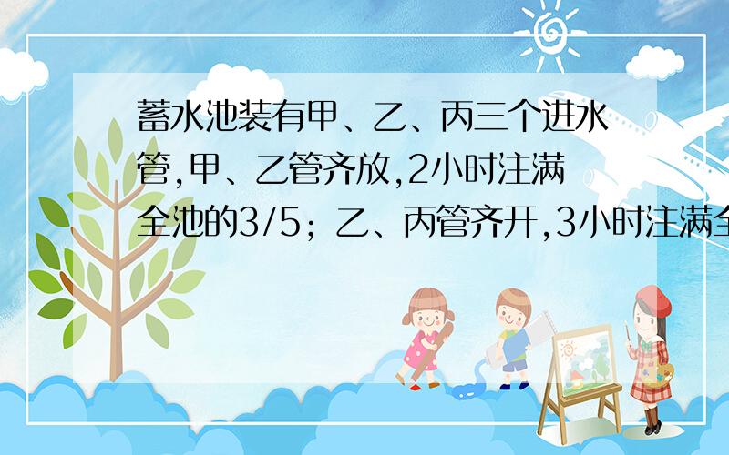 蓄水池装有甲、乙、丙三个进水管,甲、乙管齐放,2小时注满全池的3/5；乙、丙管齐开,3小时注满全池的1/2；甲、丙两管齐开,1小时注满全池的4/15.问三关齐开,几小时可以注满全池的1/3?