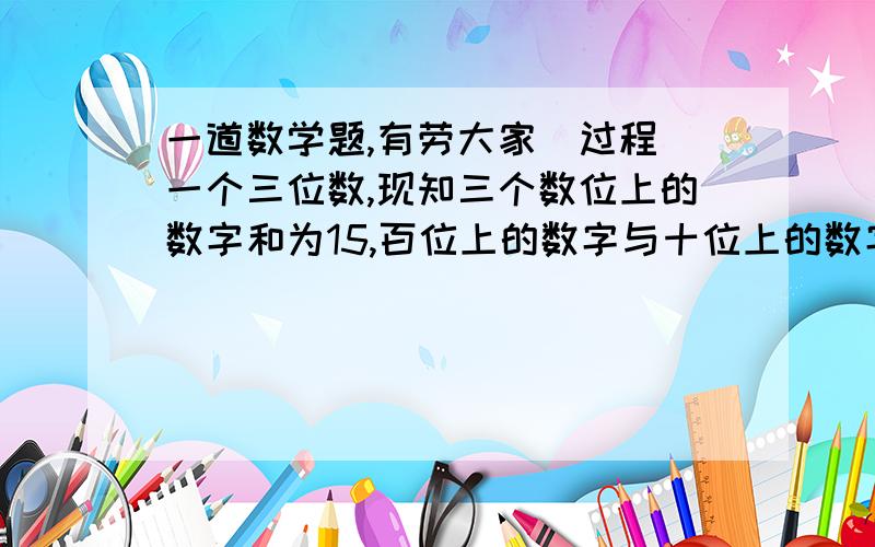 一道数学题,有劳大家（过程）一个三位数,现知三个数位上的数字和为15,百位上的数字与十位上的数字之和比个位数大3,如果个位数字与百位上的数字对调,所得的新数比原数小198,求原数.