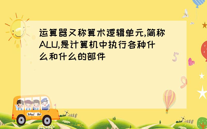 运算器又称算术逻辑单元,简称ALU,是计算机中执行各种什么和什么的部件