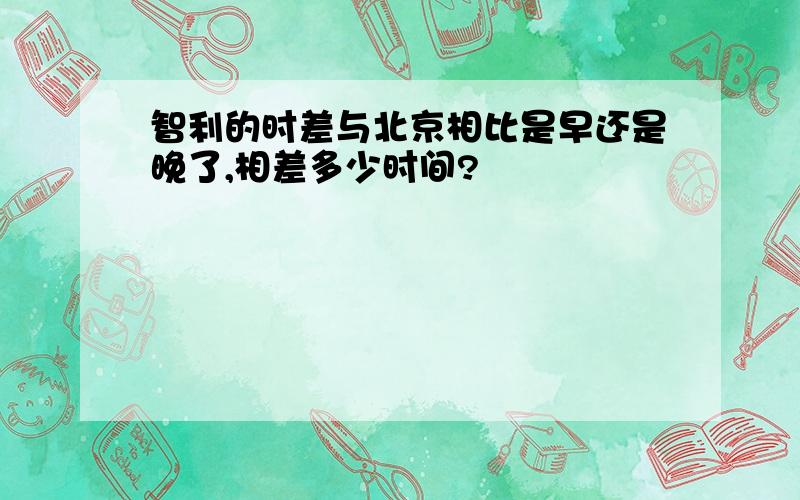 智利的时差与北京相比是早还是晚了,相差多少时间?