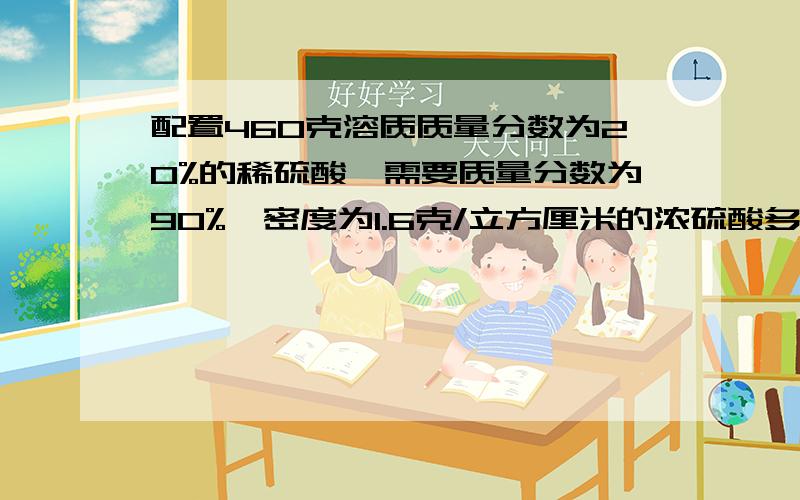 配置460克溶质质量分数为20%的稀硫酸、需要质量分数为90%、密度为1.6克/立方厘米的浓硫酸多少毫升、、要多少克要具体过程,需配上文字说明,说清楚这一步是干什么用的.