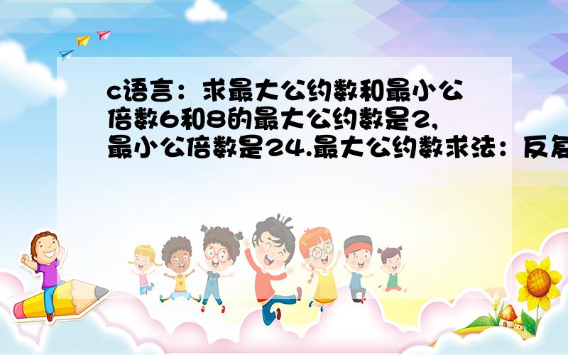 c语言：求最大公约数和最小公倍数6和8的最大公约数是2,最小公倍数是24.最大公约数求法：反复用大数减小数,直到相等为止.int gcd(int x,int y) { while(x!=y) { if(x>y)x=x-y; else y=y-x; } return x; } 最小公