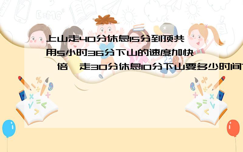 上山走40分休息15分到顶共用5小时36分下山的速度加快一倍,走30分休息10分下山要多少时间?