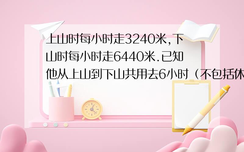 上山时每小时走3240米,下山时每小时走6440米.已知他从上山到下山共用去6小时（不包括休息时间）共走3216共走32160米。上山和下山各用了多少时间？上山和下山个走了多少米？