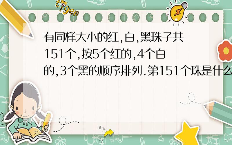 有同样大小的红,白,黑珠子共151个,按5个红的,4个白的,3个黑的顺序排列.第151个珠是什么颜色?白珠有几颗有同样大小的红,白,黑珠子共151个,按5个红的,4个白的,3个黑的顺序排列.第151个珠是什么