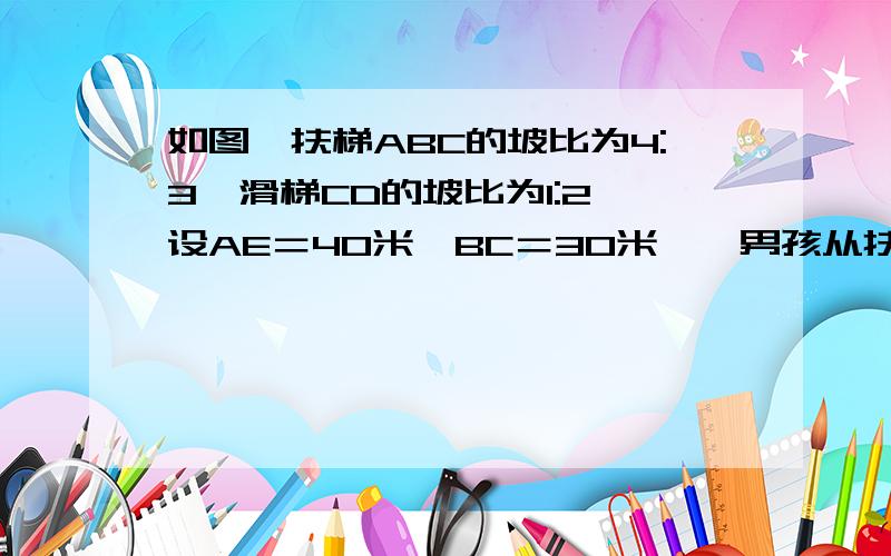 如图,扶梯ABC的坡比为4:3,滑梯CD的坡比为1:2,设AE＝40米,BC＝30米,一男孩从扶梯底走到滑梯的顶部,然后从滑梯滑下,共经过了多少路程?