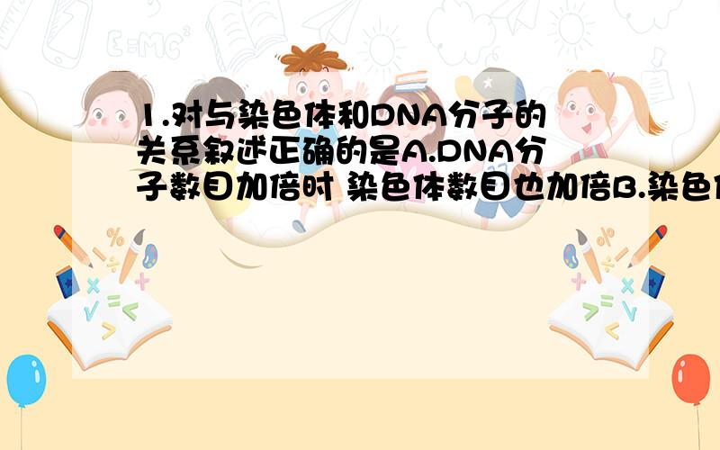 1.对与染色体和DNA分子的关系叙述正确的是A.DNA分子数目加倍时 染色体数目也加倍B.染色体数目减半时 DNA分子数目也减半C.染色体数目加倍时 DNA分子数目也加倍D.DNA分子复制时 染色体也复制2.