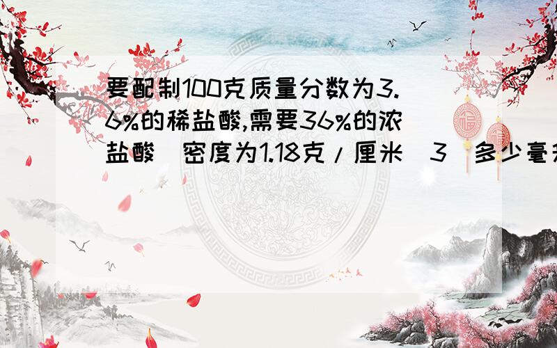 要配制100克质量分数为3.6%的稀盐酸,需要36%的浓盐酸（密度为1.18克/厘米^3）多少毫升?水多少毫升?