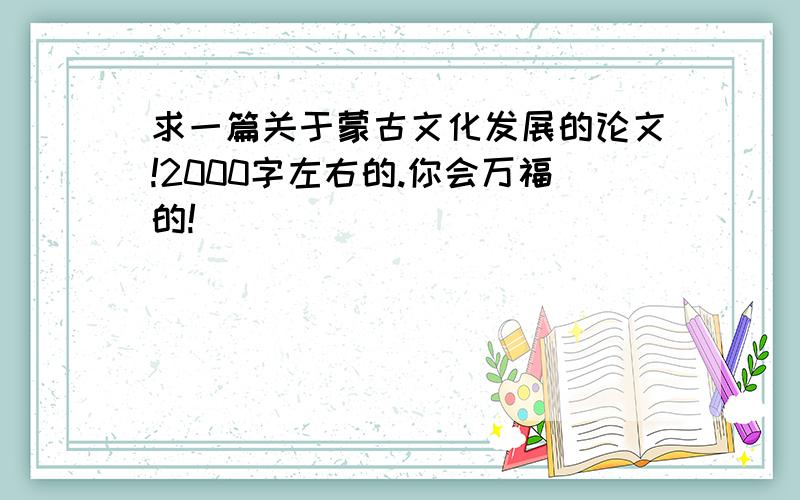 求一篇关于蒙古文化发展的论文!2000字左右的.你会万福的!