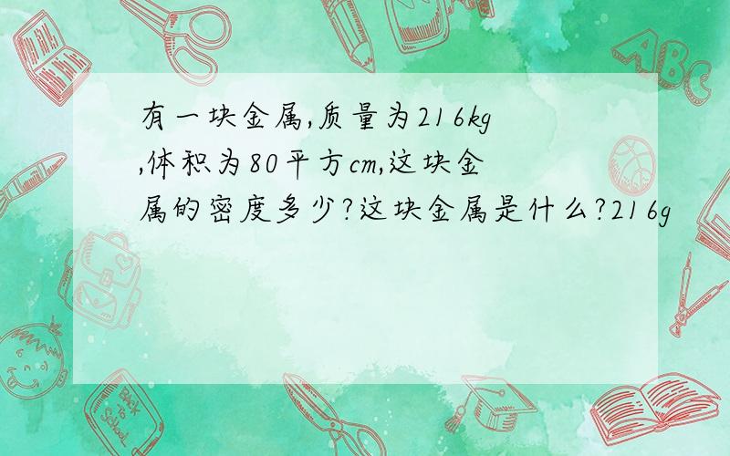 有一块金属,质量为216kg,体积为80平方cm,这块金属的密度多少?这块金属是什么?216g