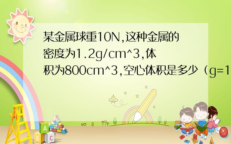 某金属球重10N,这种金属的密度为1.2g/cm^3,体积为800cm^3,空心体积是多少（g=10N/kg)