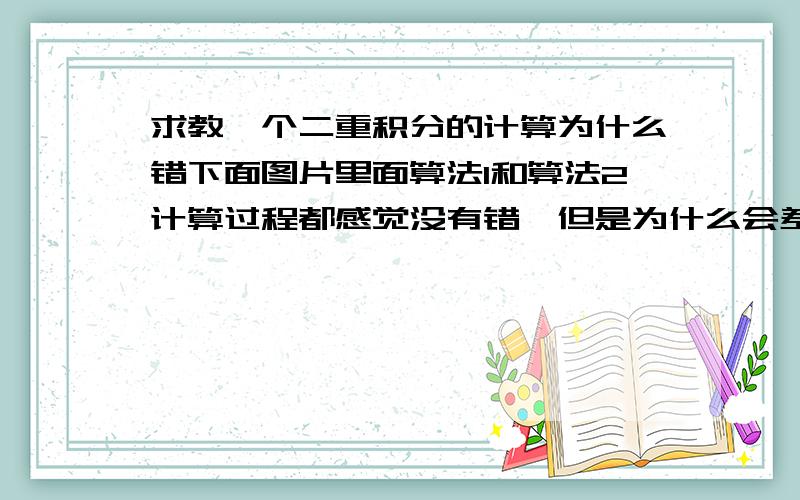 求教一个二重积分的计算为什么错下面图片里面算法1和算法2计算过程都感觉没有错,但是为什么会差别那么大呢?看看到底是哪种算法错了.然后为什么错?