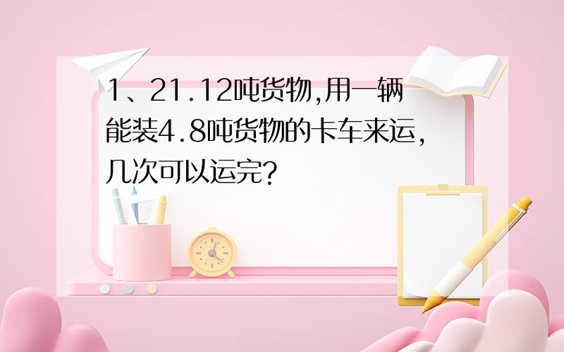 1、21.12吨货物,用一辆能装4.8吨货物的卡车来运,几次可以运完?