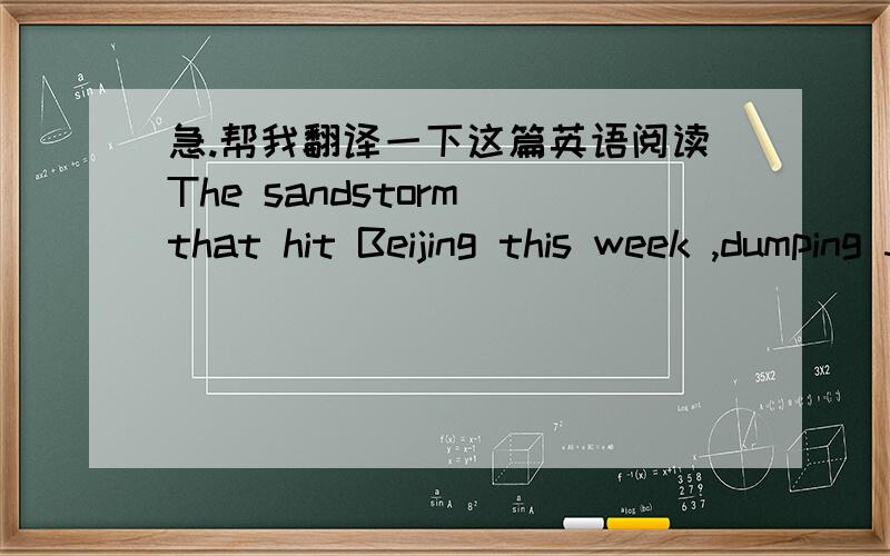 急.帮我翻译一下这篇英语阅读The sandstorm that hit Beijing this week ,dumping 300,000 tonsof dust and sand on the Chinese capital ,reportedly was the most sever in at least five years.Dust was blown as faraway as South Korea and Tokyo .