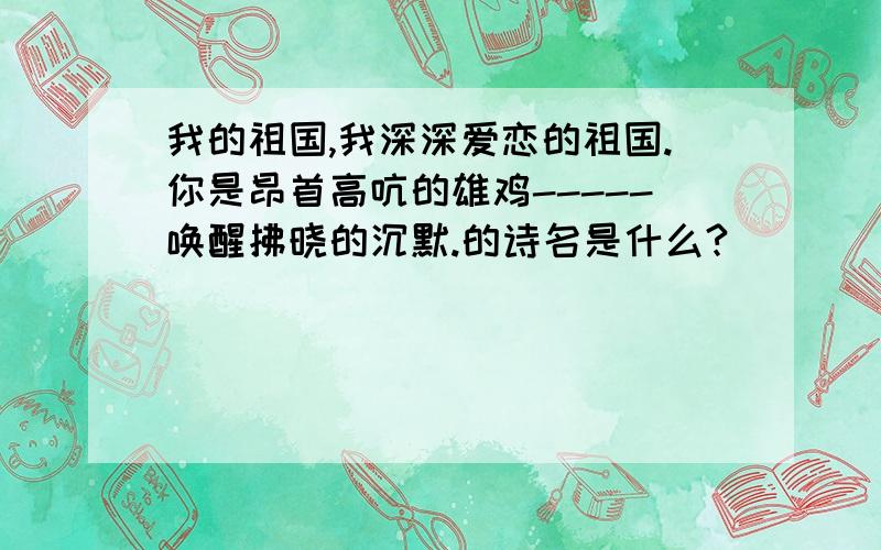 我的祖国,我深深爱恋的祖国.你是昂首高吭的雄鸡-----唤醒拂晓的沉默.的诗名是什么?