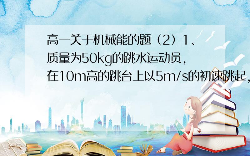 高一关于机械能的题（2）1、质量为50kg的跳水运动员,在10m高的跳台上以5m/s的初速跳起,起跳时运动员做的功为____J,运动员入水时的速度大小为_____m/s2、质量是2kg的物体,受到24N竖直向上的拉力