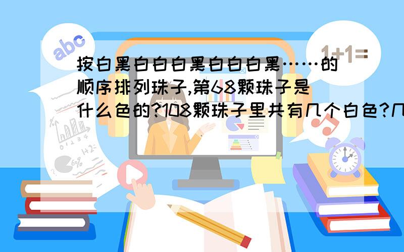 按白黑白白白黑白白白黑……的顺序排列珠子,第68颗珠子是什么色的?108颗珠子里共有几个白色?几个黑色的?是按照白白白黑的顺序循环