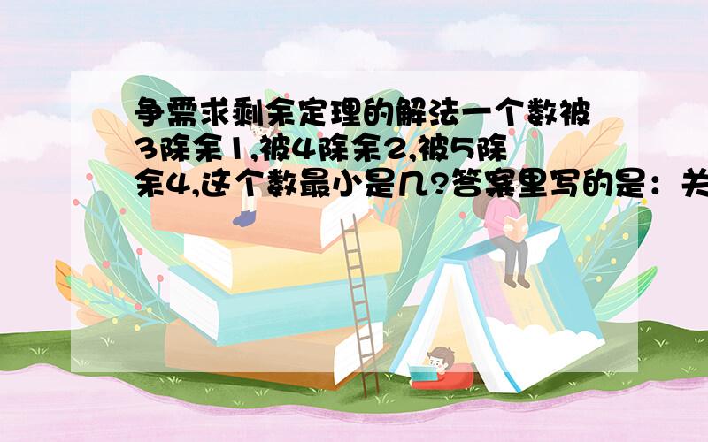 争需求剩余定理的解法一个数被3除余1,被4除余2,被5除余4,这个数最小是几?答案里写的是：关键求三个数字：第一个数：能够同时被3和4整除,但除5余4,即12*2=24.第二个数：能够同时被4和5整除,