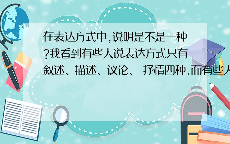 在表达方式中,说明是不是一种?我看到有些人说表达方式只有叙述、描述、议论、 抒情四种.而有些人说有说明,抒情,描写,议论,记叙五种.问一下各位,到底那个是对的呢?谢谢了~~~~^.^