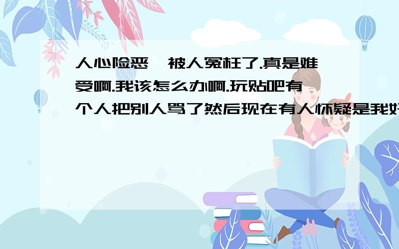 人心险恶,被人冤枉了.真是难受啊.我该怎么办啊.玩贴吧有个人把别人骂了然后现在有人怀疑是我好难过我该怎么办,贴吧之前就有人骂人.那个人我知道是谁.后来就更猖狂了,不过后来那个人