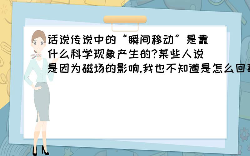 话说传说中的“瞬间移动”是靠什么科学现象产生的?某些人说是因为磁场的影响.我也不知道是怎么回事……哪位专家知道请告诉我.