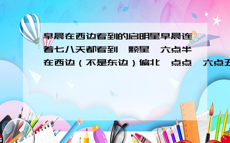 早晨在西边看到的启明星早晨连着七八天都看到一颗星,六点半在西边（不是东边）偏北一点点,六点五十左右到校就没了就看不到了,太阳就要升起了.很好奇啊,整个天空就那么一颗,是什么啊.