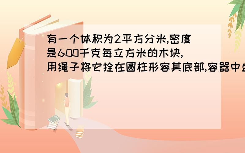 有一个体积为2平方分米,密度是600千克每立方米的木块,用绳子将它拴在圆柱形容其底部,容器中盛有一定量（1）若将绳子间断,则当木块处于漂浮状态,木块露出液面体积