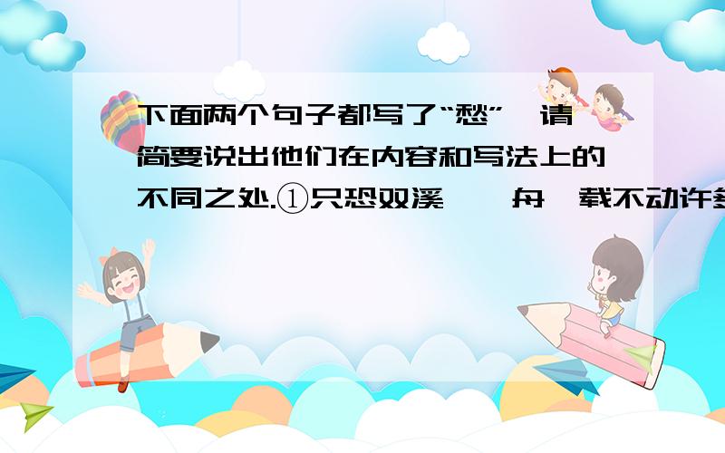 下面两个句子都写了“愁”,请简要说出他们在内容和写法上的不同之处.①只恐双溪蚱蜢舟,载不动许多愁.【李清照《武陵春》】②问君能有几多愁?恰似一江春水向东流.【李煜《虞美人》】