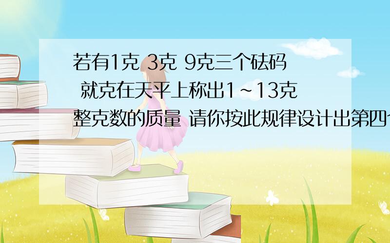 若有1克 3克 9克三个砝码 就克在天平上称出1~13克整克数的质量 请你按此规律设计出第四个砝码 它应是第几克的砝码?能称出1克~几克的质量?