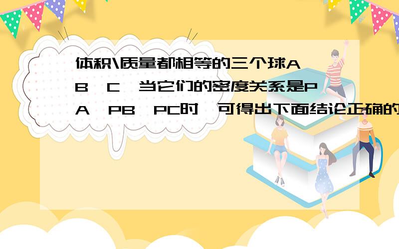 体积\质量都相等的三个球A、B、C,当它们的密度关系是PA>PB>PC时,可得出下面结论正确的是:A\若C是实心,则A、B一定是空心的B\若B是实心,则A、C一定是空心的C\若A是实心,则B、C一定是空心的D\A、B