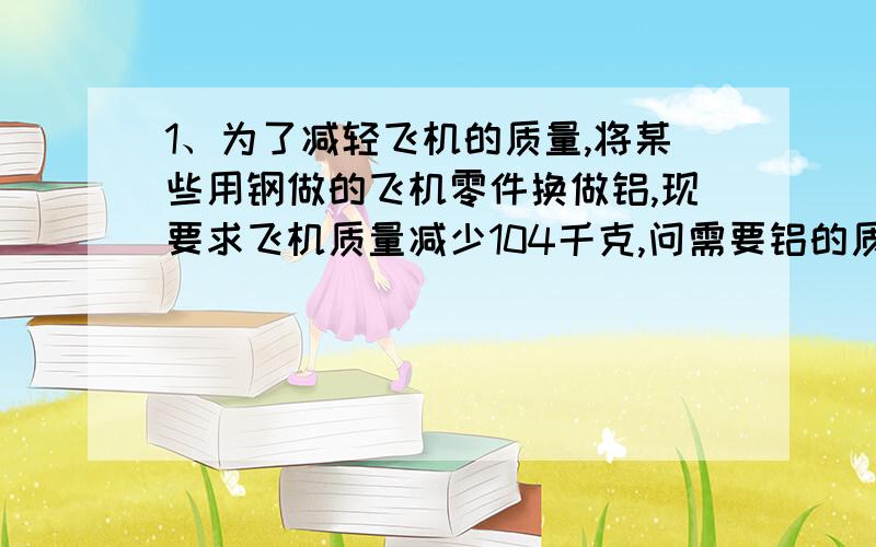 1、为了减轻飞机的质量,将某些用钢做的飞机零件换做铝,现要求飞机质量减少104千克,问需要铝的质量多大?（铝的密度：2.7×10的三次方千克/立方米,钢的密度：7.9×10的三次方千克/立方米）2