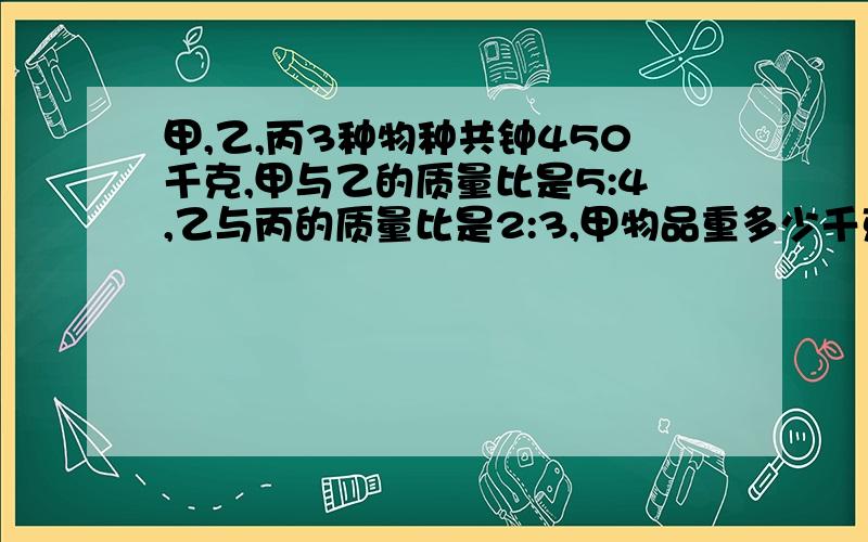 甲,乙,丙3种物种共钟450千克,甲与乙的质量比是5:4,乙与丙的质量比是2:3,甲物品重多少千克?