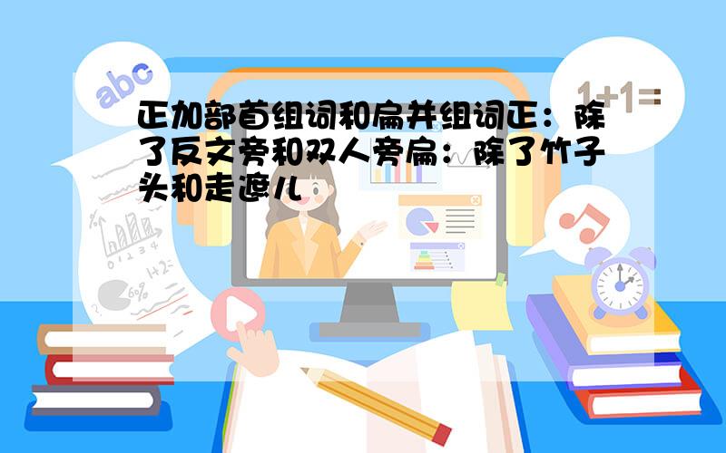 正加部首组词和扁并组词正：除了反文旁和双人旁扁：除了竹子头和走遮儿