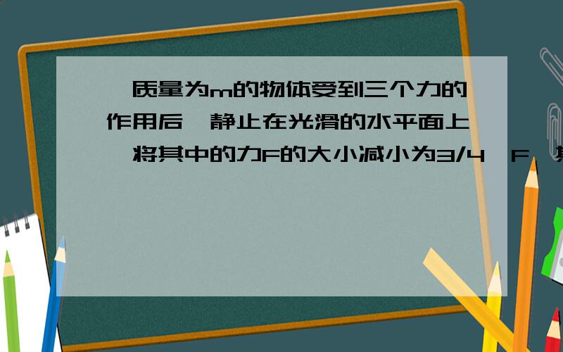 一质量为m的物体受到三个力的作用后,静止在光滑的水平面上,将其中的力F的大小减小为3/4*F,其他力不变,则物体时间T的位移是