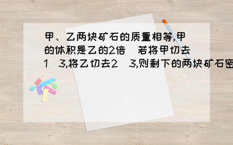 甲、乙两块矿石的质量相等,甲的体积是乙的2倍．若将甲切去1／3,将乙切去2／3,则剩下的两块矿石密度比是?我算出来等于2：