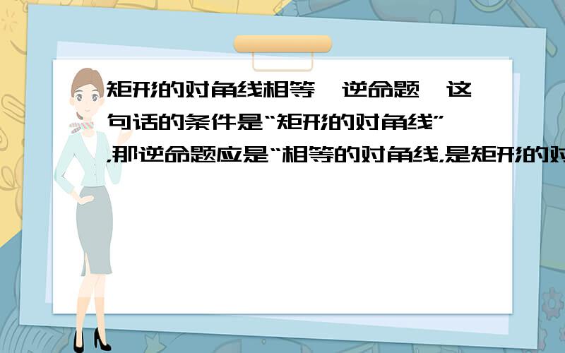 矩形的对角线相等〔逆命题〕这句话的条件是“矩形的对角线”，那逆命题应是“相等的对角线，是矩形的对角线”，可为什么答案是“对角线相等的四边形是矩形”