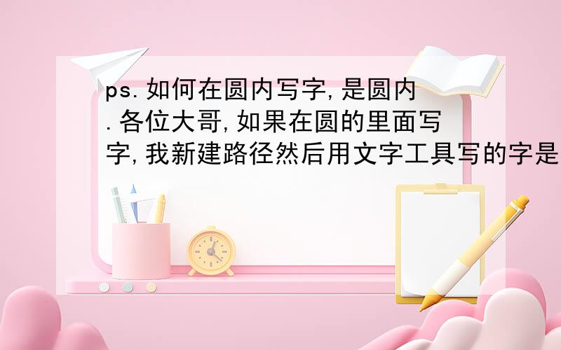 ps.如何在圆内写字,是圆内.各位大哥,如果在圆的里面写字,我新建路径然后用文字工具写的字是在圆的外面,我想在里面写,怎么办?