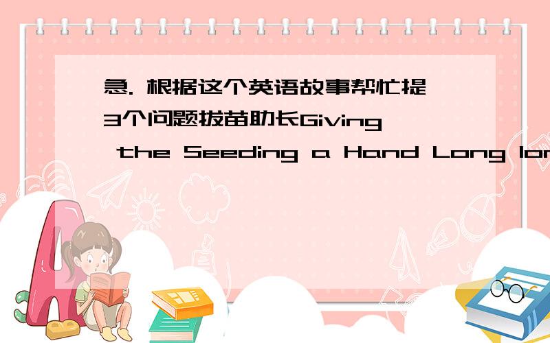 急. 根据这个英语故事帮忙提3个问题拔苗助长Giving the Seeding a Hand Long long ago, in ancient China, there lived a farmer .He was worried about his seeding growing too slowly . One day ,he went to the farmland and pulled up the seed