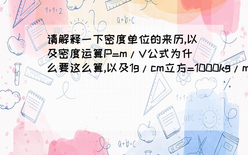 请解释一下密度单位的来历,以及密度运算P=m/V公式为什么要这么算,以及1g/cm立方=1000kg/m的立方的由来另外再解释下学习密度有什么意义?密度不是单位体积某种物质的质量吗?那怎么用质量除