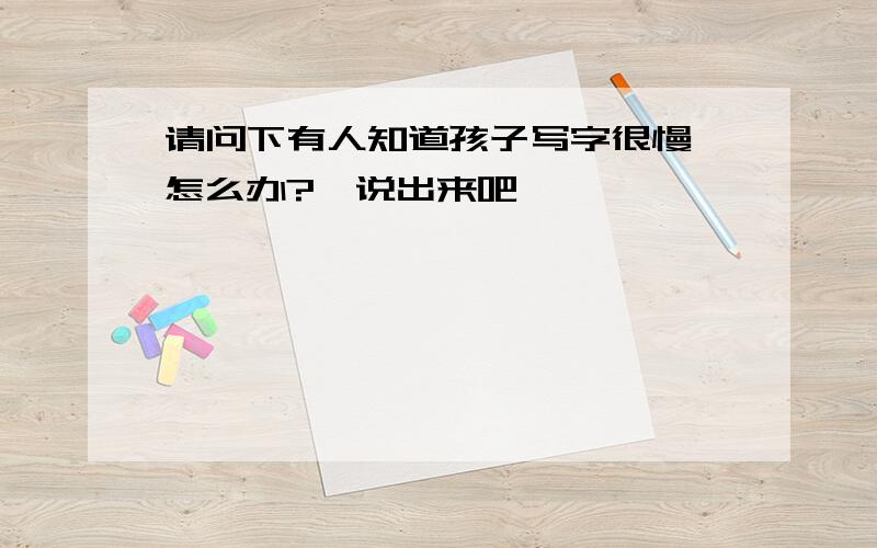 请问下有人知道孩子写字很慢,怎么办?　说出来吧,