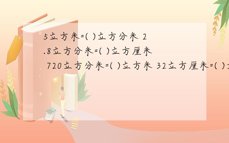 5立方米=( )立方分米 2.8立方分米=( )立方厘米 720立方分米=( )立方米 32立方厘米=( )立方分米2.7立方米=( )升 1200毫升=( )立方厘米 4.25立方米=( ) 立方分米=( )升