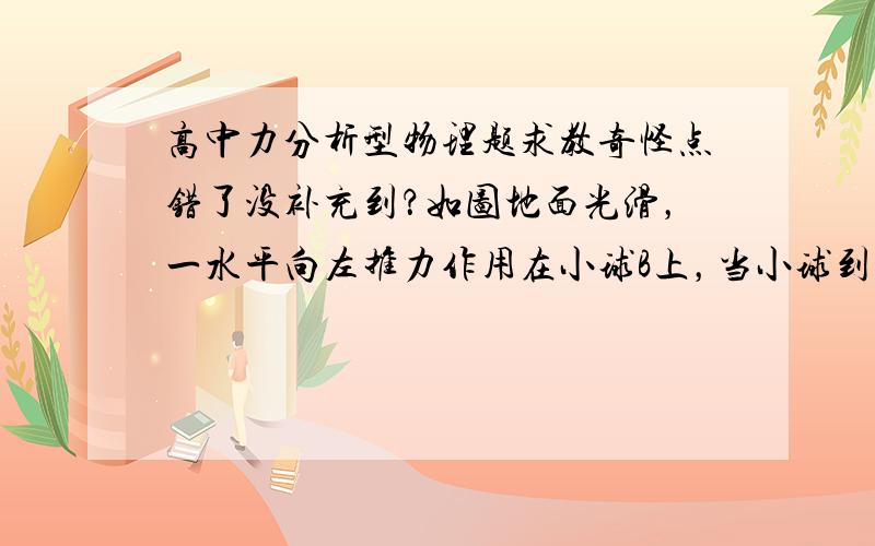 高中力分析型物理题求教奇怪点错了没补充到？如图地面光滑，一水平向左推力作用在小球B上，当小球到达平衡状态时撤去推力F，问小球在脱离墙面后运动状态。注：弹簧弹力未到上限。