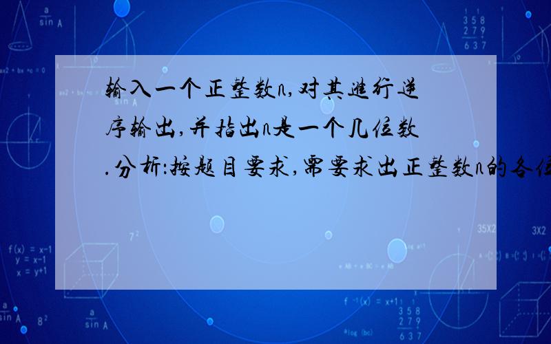 输入一个正整数n,对其进行逆序输出,并指出n是一个几位数.分析：按题目要求,需要求出正整数n的各位数字.先将n放入m中,只要m不等于0,输出m的个位,并使计数器加1,再将m被10除的商放入m中,重