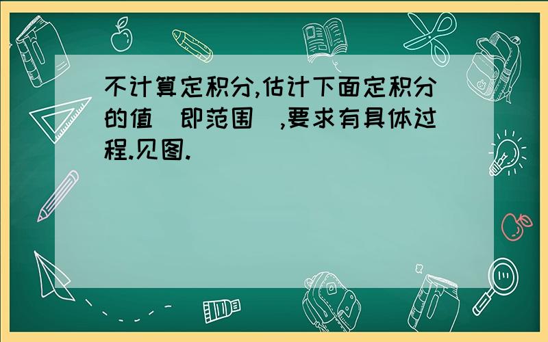 不计算定积分,估计下面定积分的值(即范围),要求有具体过程.见图.