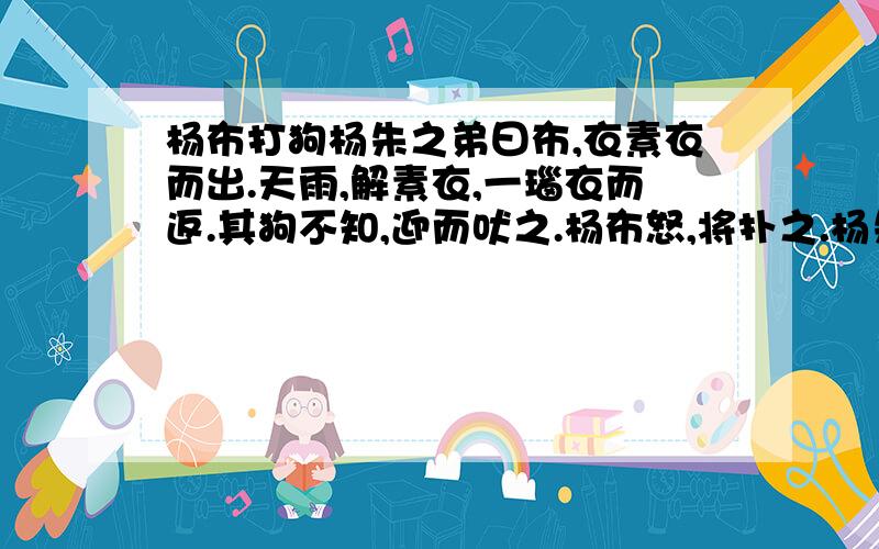 杨布打狗杨朱之弟曰布,衣素衣而出.天雨,解素衣,一瑙衣而返.其狗不知,迎而吠之.杨布怒,将扑之.杨朱曰：“子无扑矣,子亦犹是也.向者使汝狗曰而往黑而来,岂能无怪哉?”（1）衣素衣而出 衣