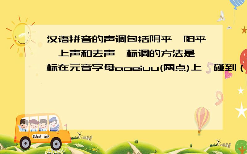 汉语拼音的声调包括阴平、阳平、上声和去声,标调的方法是,标在元音字母aoeiuu(两点)上,碰到（ ）和（ ）,标在（ ）一个字母上.