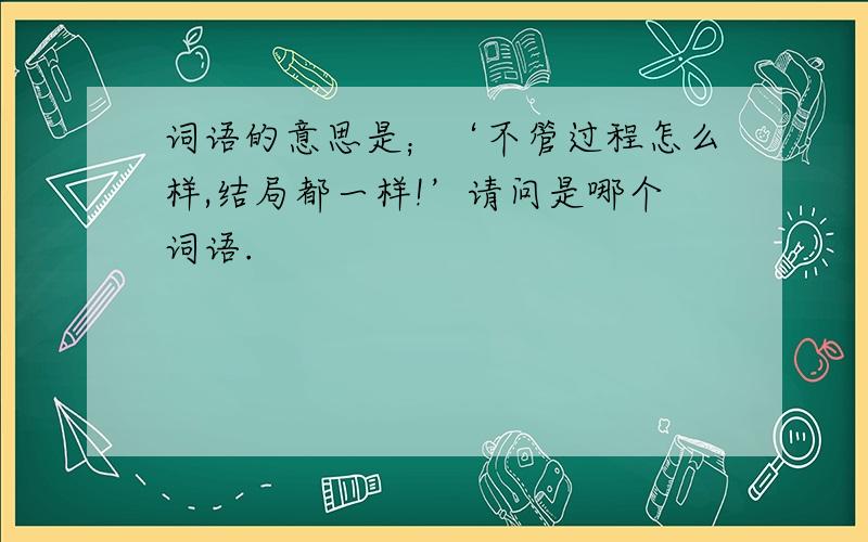 词语的意思是；‘不管过程怎么样,结局都一样!’请问是哪个词语.