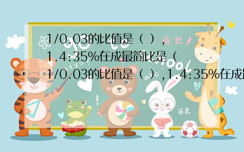 1/0.03的比值是（ ）,1.4:35%在成最简比是（1/0.03的比值是（ ）,1.4:35%在成最简比是（ ）